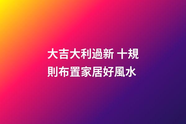 大吉大利過新 十規則布置家居好風水